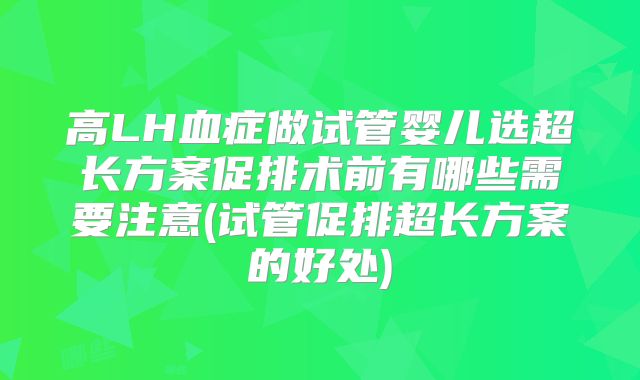 高LH血症做试管婴儿选超长方案促排术前有哪些需要注意(试管促排超长方案的好处)