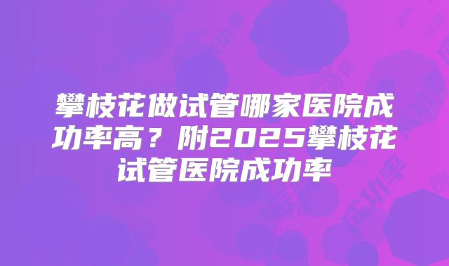 攀枝花做试管哪家医院成功率高？附2025攀枝花试管医院成功率