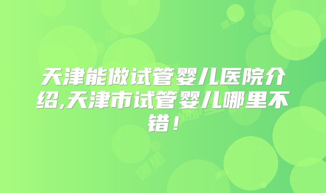 天津能做试管婴儿医院介绍,天津市试管婴儿哪里不错！