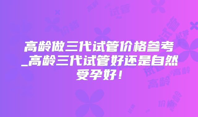 高龄做三代试管价格参考_高龄三代试管好还是自然受孕好！