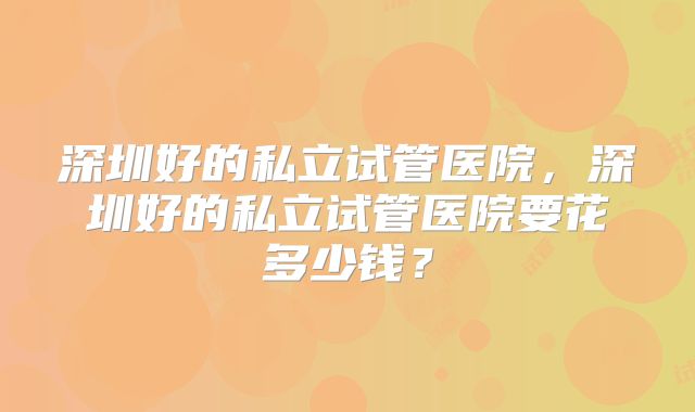 深圳好的私立试管医院，深圳好的私立试管医院要花多少钱？