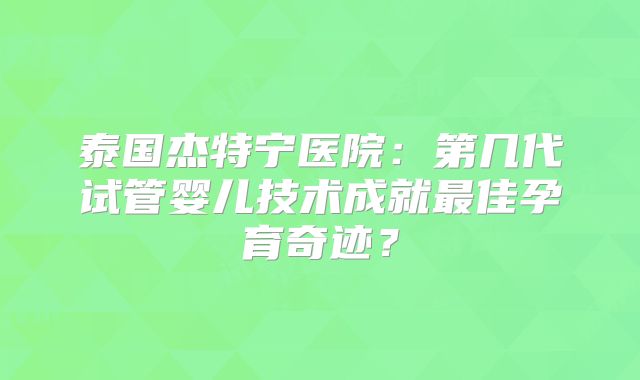泰国杰特宁医院：第几代试管婴儿技术成就最佳孕育奇迹？