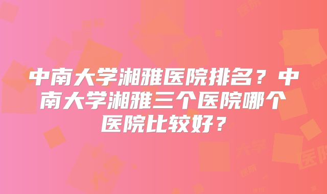 中南大学湘雅医院排名?中南大学湘雅三个医院哪个医院比较好?