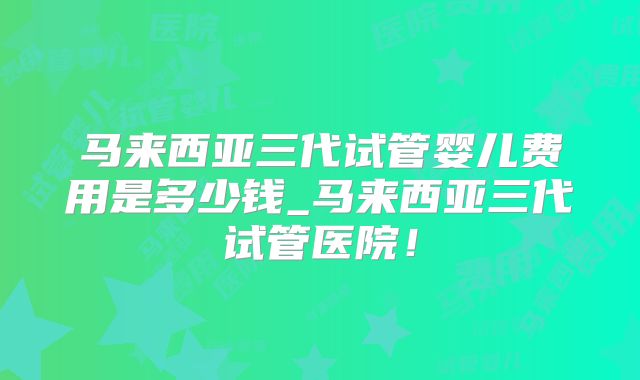 马来西亚三代试管婴儿费用是多少钱_马来西亚三代试管医院!