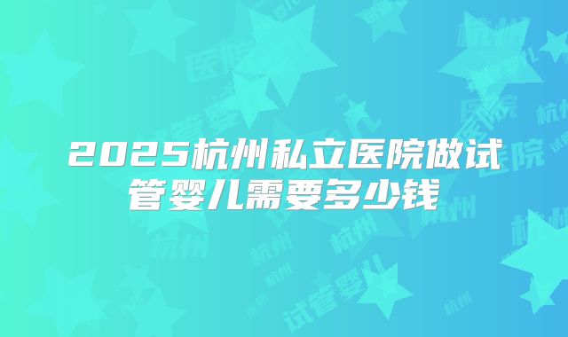 2025杭州私立医院做试管婴儿需要多少钱