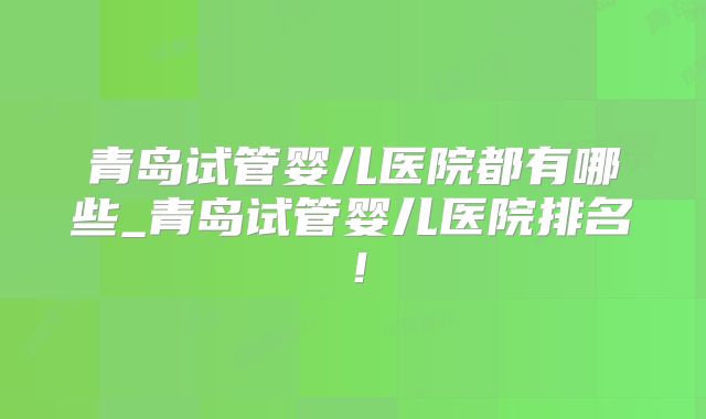 青岛试管婴儿医院都有哪些_青岛试管婴儿医院排名！
