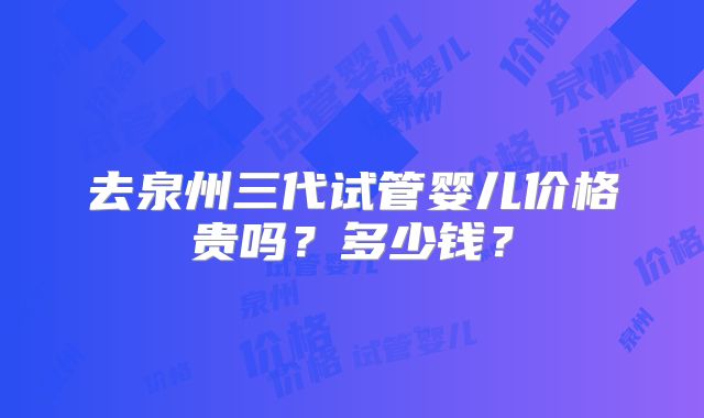 去泉州三代试管婴儿价格贵吗?多少钱?
