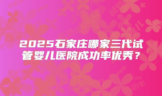 2025石家庄哪家三代试管婴儿医院成功率优秀？