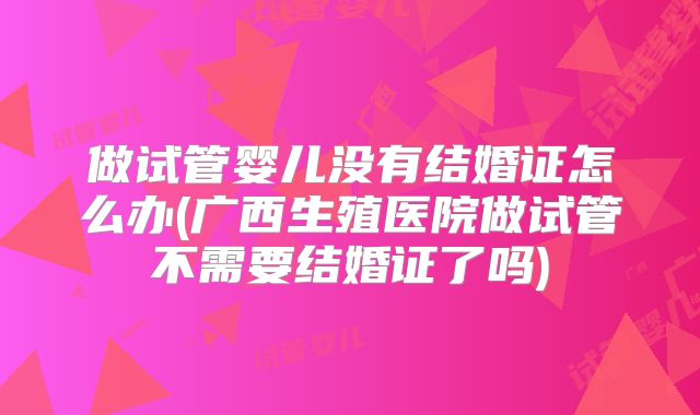 做试管婴儿没有结婚证怎么办(广西生殖医院做试管不需要结婚证了吗)