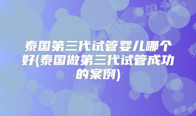 泰国第三代试管婴儿哪个好(泰国做第三代试管成功的案例)
