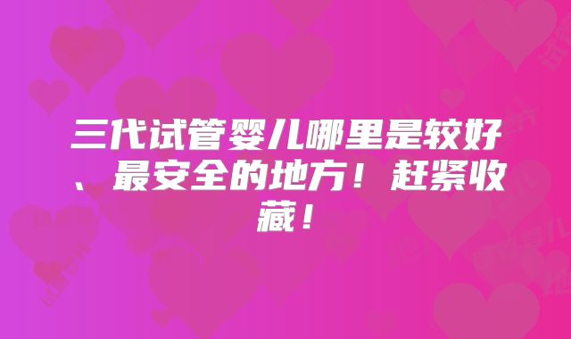 三代试管婴儿哪里是较好、最安全的地方!赶紧收藏!
