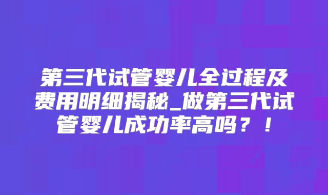 第三代试管婴儿全过程及费用明细揭秘_做第三代试管婴儿成功率高吗？！