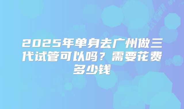 2025年单身去广州做三代试管可以吗？需要花费多少钱