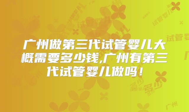 广州做第三代试管婴儿大概需要多少钱,广州有第三代试管婴儿做吗！
