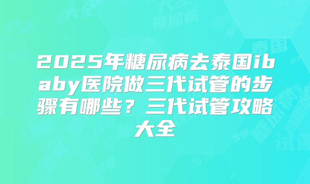 2025年糖尿病去泰国ibaby医院做三代试管的步骤有哪些?三代试管攻略大全