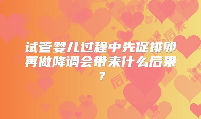 试管婴儿过程中先促排卵再做降调会带来什么后果？