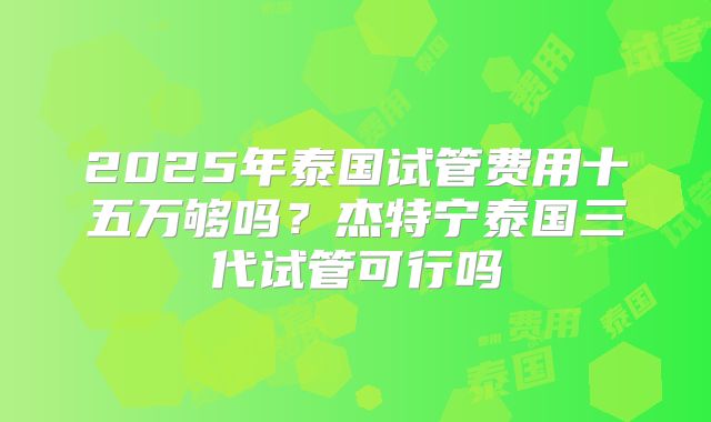 2025年泰国试管费用十五万够吗？杰特宁泰国三代试管可行吗