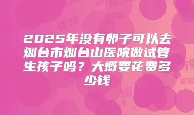 2025年没有卵子可以去烟台市烟台山医院做试管生孩子吗?大概要花费多少钱