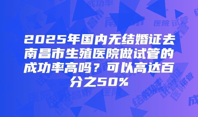 2025年国内无结婚证去南昌市生殖医院做试管的成功率高吗?可以高达百分之50%