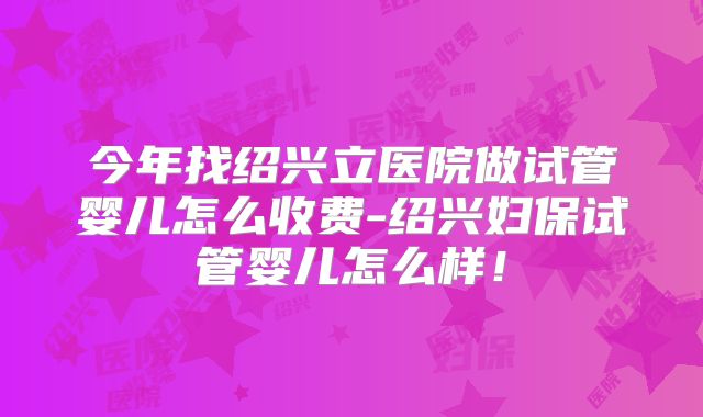 今年找绍兴立医院做试管婴儿怎么收费-绍兴妇保试管婴儿怎么样！