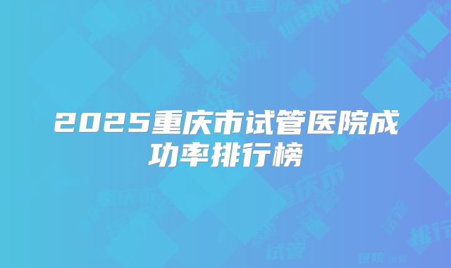 2025重庆市试管医院成功率排行榜