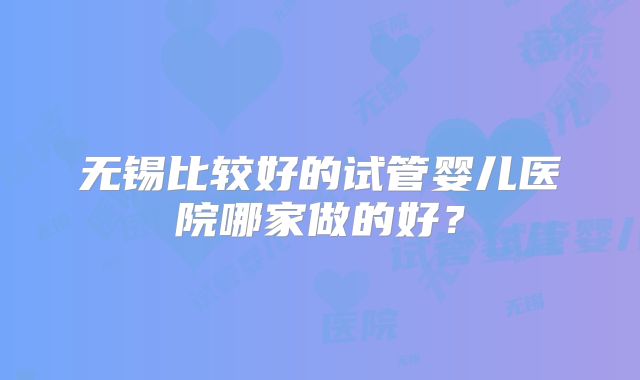 无锡比较好的试管婴儿医院哪家做的好?