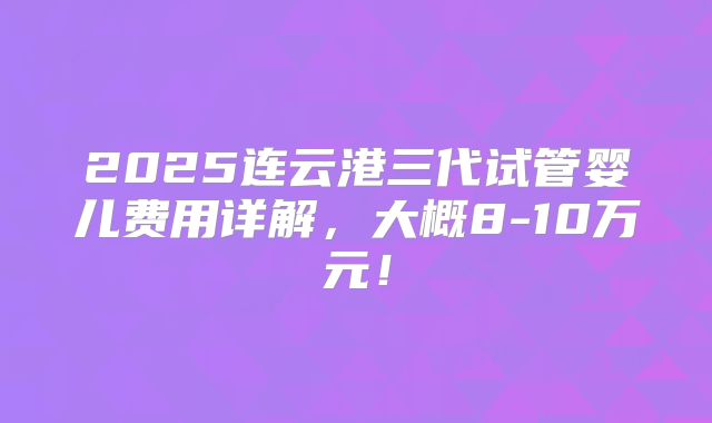 2025连云港三代试管婴儿费用详解,大概8-10万元!