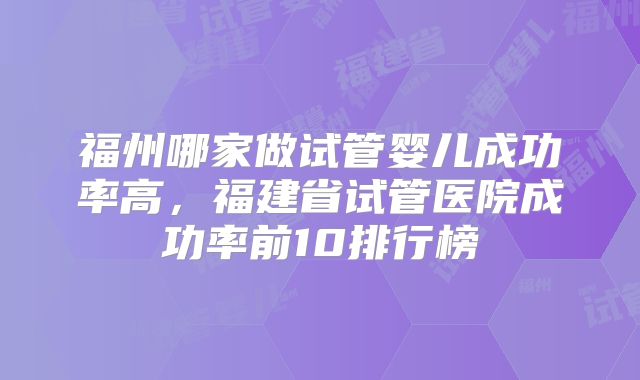 福州哪家做试管婴儿成功率高，福建省试管医院成功率前10排行榜