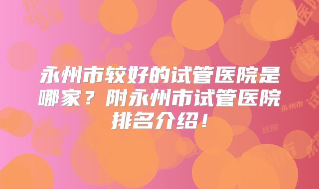 永州市较好的试管医院是哪家？附永州市试管医院排名介绍！