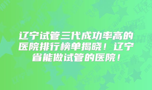 辽宁试管三代成功率高的医院排行榜单揭晓!辽宁省能做试管的医院!