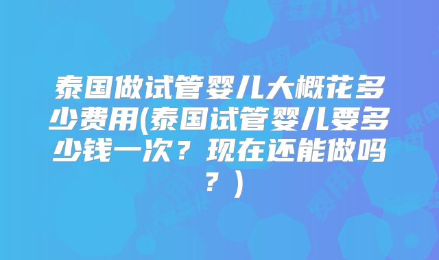 泰国做试管婴儿大概花多少费用(泰国试管婴儿要多少钱一次？现在还能做吗？)
