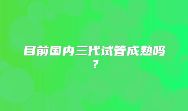 目前国内三代试管成熟吗？