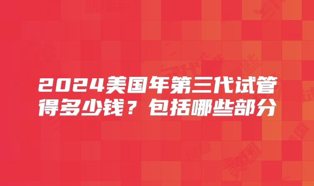 2024美国年第三代试管得多少钱？包括哪些部分