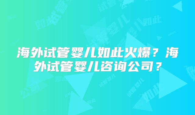 海外试管婴儿如此火爆?海外试管婴儿咨询公司?