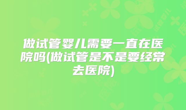 做试管婴儿需要一直在医院吗(做试管是不是要经常去医院)
