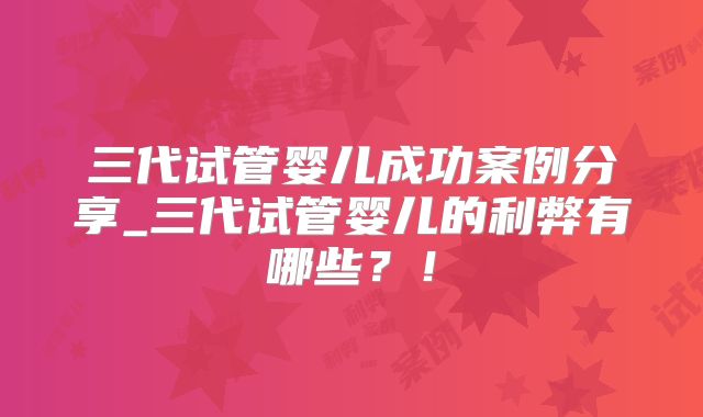三代试管婴儿成功案例分享_三代试管婴儿的利弊有哪些？！