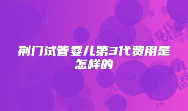 荆门试管婴儿第3代费用是怎样的