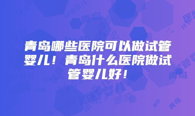 青岛哪些医院可以做试管婴儿！青岛什么医院做试管婴儿好！