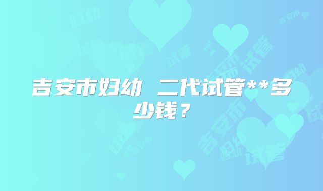 吉安市妇幼 二代试管**多少钱？