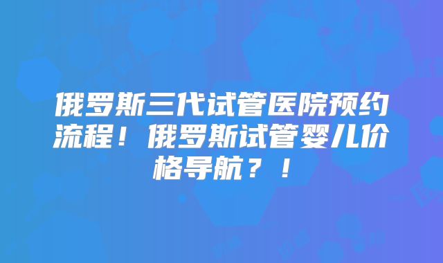 俄罗斯三代试管医院预约流程！俄罗斯试管婴儿价格导航？！