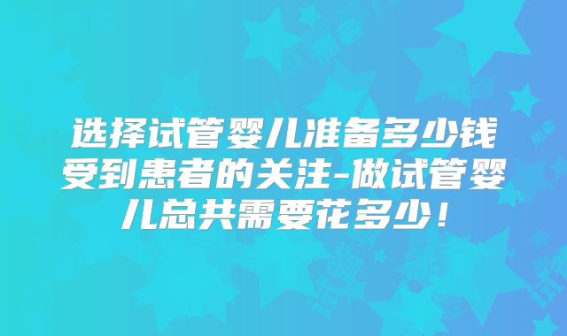 选择试管婴儿准备多少钱受到患者的关注-做试管婴儿总共需要花多少!