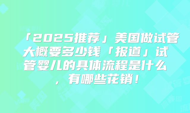 「2025推荐」美国做试管大概要多少钱「报道」试管婴儿的具体流程是什么，有哪些花销！