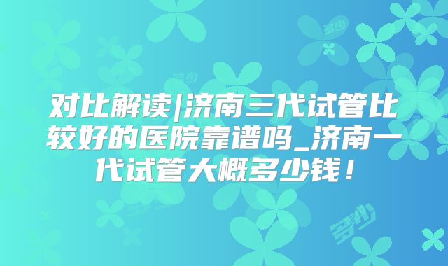 对比解读|济南三代试管比较好的医院靠谱吗_济南一代试管大概多少钱！