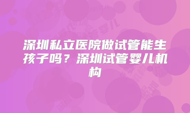 深圳私立医院做试管能生孩子吗？深圳试管婴儿机构