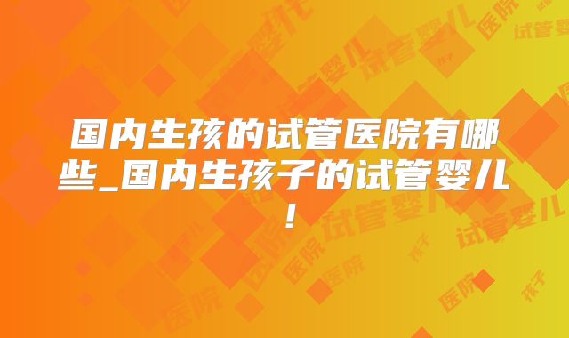 国内生孩的试管医院有哪些_国内生孩子的试管婴儿!