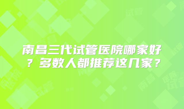 南昌三代试管医院哪家好？多数人都推荐这几家？