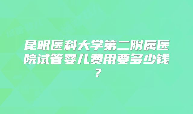 昆明医科大学第二附属医院试管婴儿费用要多少钱?