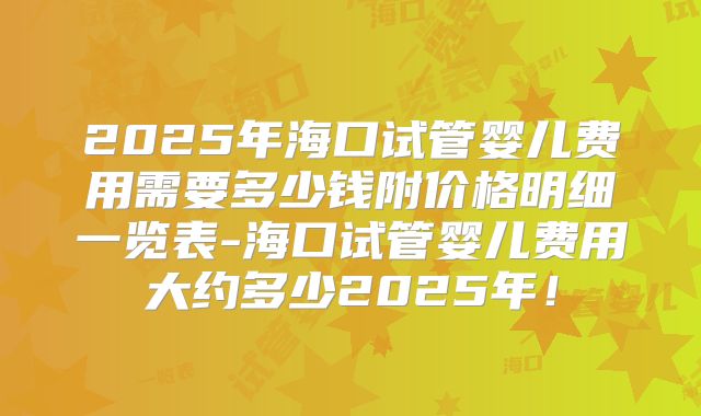 2025年海口试管婴儿费用需要多少钱附价格明细一览表-海口试管婴儿费用大约多少2025年！