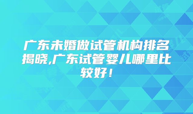 广东未婚做试管机构排名揭晓,广东试管婴儿哪里比较好！