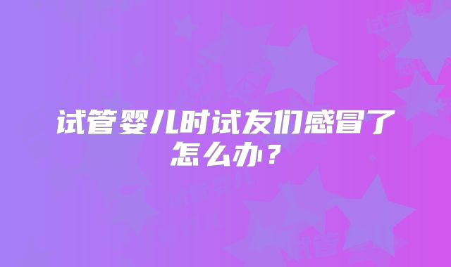 试管婴儿时试友们感冒了怎么办?